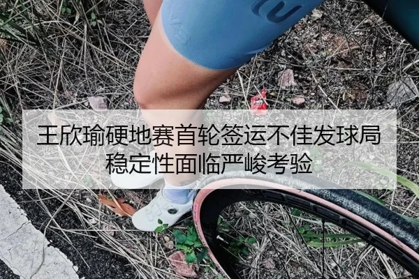 王欣瑜硬地赛首轮签运不佳发球局稳定性面临严峻考验 - BandaoSports